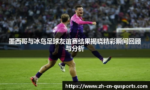 墨西哥与冰岛足球友谊赛结果揭晓精彩瞬间回顾与分析